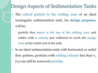 Design Aspects of Sedimentation Tanks
 The critical particle in the settling zone of an ideal
rectangular sedimentation tank, for design purposes,
will be:
◦ particle that enters at the top of the settling zone and
settles with a velocity just sufficient to reach the sludge
zone at the outlet end of the tank.
 In an ideal sedimentation tank with horizontal or radial
flow pattern, particles with settling velocity less than vs
(vt) can still be removed partially.
 