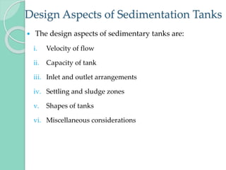 Design Aspects of Sedimentation Tanks
 The design aspects of sedimentary tanks are:
i. Velocity of flow
ii. Capacity of tank
iii. Inlet and outlet arrangements
iv. Settling and sludge zones
v. Shapes of tanks
vi. Miscellaneous considerations
 