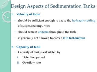 Design Aspects of Sedimentation Tanks
1. Velocity of flow:
◦ should be sufficient enough to cause the hydraulic settling
of suspended impurities
◦ should remain uniform throughout the tank
◦ is generally not allowed to exceed 0.15 to 0.3m/min
2. Capacity of tank:
◦ Capacity of tank is calculated by
i. Detention period
ii. Overflow rate
 