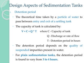 Design Aspects of Sedimentation Tanks
i. Detention period
◦ The theoretical time taken by a particle of water to
pass between entry and exit of a settling tank
◦ The capacity of tank is calculated by:
V = C = Q * T where C - Capacity of tank
Q - Discharge or rate of flow
T - Detention period in hours
◦ The detention period depends on the quality of
suspended impurities present in water.
◦ For plain sedimentation tanks, the detention period
is found to vary from 3 to 4 hours.
 