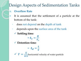 Design Aspects of Sedimentation Tanks
ii. Overflow Rate
 It is assumed that the settlement of a particle at the
bottom of the tank:
◦ does not depend on the depth of tank
◦ depends upon the surface area of the tank
 Settling time:
= 𝒕𝒔 =
𝑯
𝑽𝒔
 Detention time:
= 𝒕𝒅 =
𝑳
𝑽
 𝑉 =
𝑄
𝑊𝐻
horizontal velocity of water particle
 