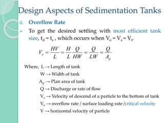 Design Aspects of Sedimentation Tanks
ii. Overflow Rate
 To get the desired settling with most efficient tank
size, td = ts , which occurs when Vo = Vs = Vt.
Where, L → Length of tank
W → Width of tank
Ap → Plan area of tank
Q → Discharge or rate of flow
Vs → Velocity of descend of a particle to the bottom of tank
Vo → overflow rate / surface loading rate /critical velocity
V → horizontal velocity of particle
p
o
A
Q
LW
Q
HW
Q
L
H
L
HV
V 



 