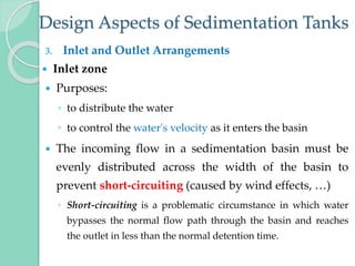 Design Aspects of Sedimentation Tanks
3. Inlet and Outlet Arrangements
 Inlet zone
 Purposes:
◦ to distribute the water
◦ to control the water's velocity as it enters the basin
 The incoming flow in a sedimentation basin must be
evenly distributed across the width of the basin to
prevent short-circuiting (caused by wind effects, …)
◦ Short-circuiting is a problematic circumstance in which water
bypasses the normal flow path through the basin and reaches
the outlet in less than the normal detention time.
 