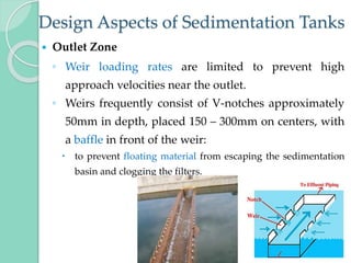 Design Aspects of Sedimentation Tanks
 Outlet Zone
◦ Weir loading rates are limited to prevent high
approach velocities near the outlet.
◦ Weirs frequently consist of V-notches approximately
50mm in depth, placed 150 – 300mm on centers, with
a baffle in front of the weir:
 to prevent floating material from escaping the sedimentation
basin and clogging the filters.
 