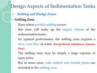 Design Aspects of Sedimentation Tanks
4. Settling and Sludge Zones
 Settling Zone
◦ Zone where particle settling occurs
◦ this zone will make up the largest volume of the
sedimentation basin.
◦ for optimal performance, the settling zone requires a
slow, even flow of water. (insignificant turbulence, laminar
flow)
◦ The settling zone may be simply a large expanse of
open water.
◦ But in some cases, tube settlers and lamella plates are
included in the settling zone.
 