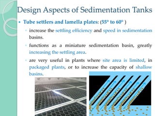 Design Aspects of Sedimentation Tanks
 Tube settlers and lamella plates: (55° to 60° )
◦ increase the settling efficiency and speed in sedimentation
basins.
◦ functions as a miniature sedimentation basin, greatly
increasing the settling area.
◦ are very useful in plants where site area is limited, in
packaged plants, or to increase the capacity of shallow
basins.
 
