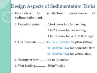 Design Aspects of Sedimentation Tanks
 Parameters for satisfactory performance of
sedimentation tank.
1. Detention period ….. 3 to 4 hours for plain settling
2 to 2.5 hours for floc settling
1 to 1.5 hours for vertical flow type
2. Overflow rate ……… 15 - 30 m3/m2/day for plain settling
30 - 40m3/m2/day for horizontal flow
40 - 50m3/m2/day for vertical flow
3. Velocity of flow…….. 0.5 to 1.0 cm/sec
4. Weir loading………... 300m3/m/day
 