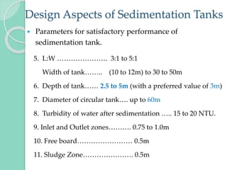 Design Aspects of Sedimentation Tanks
 Parameters for satisfactory performance of
sedimentation tank.
5. L:W …………………. 3:1 to 5:1
Width of tank…….. (10 to 12m) to 30 to 50m
6. Depth of tank…… 2.5 to 5m (with a preferred value of 3m)
7. Diameter of circular tank…. up to 60m
8. Turbidity of water after sedimentation ….. 15 to 20 NTU.
9. Inlet and Outlet zones………. 0.75 to 1.0m
10. Free board…………………… 0.5m
11. Sludge Zone…………………. 0.5m
 