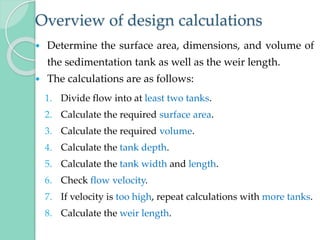 Overview of design calculations
 Determine the surface area, dimensions, and volume of
the sedimentation tank as well as the weir length.
 The calculations are as follows:
1. Divide flow into at least two tanks.
2. Calculate the required surface area.
3. Calculate the required volume.
4. Calculate the tank depth.
5. Calculate the tank width and length.
6. Check flow velocity.
7. If velocity is too high, repeat calculations with more tanks.
8. Calculate the weir length.
 