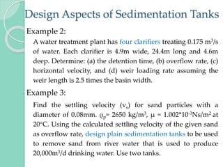 Design Aspects of Sedimentation Tanks
Example 2:
A water treatment plant has four clarifiers treating 0.175 m3/s
of water. Each clarifier is 4.9m wide, 24.4m long and 4.6m
deep. Determine: (a) the detention time, (b) overflow rate, (c)
horizontal velocity, and (d) weir loading rate assuming the
weir length is 2.5 times the basin width.
Example 3:
Find the settling velocity (vs) for sand particles with a
diameter of 0.08mm. ρp= 2650 kg/m3, µ = 1.002*10‐3Ns/m2 at
20°C. Using the calculated settling velocity of the given sand
as overflow rate, design plain sedimentation tanks to be used
to remove sand from river water that is used to produce
20,000m3/d drinking water. Use two tanks.
 
