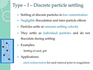 Type – I – Discrete particle settling
 Settling of discrete particles in low concentration
 Negligible flocculation and inter-particle effects
 Particles settle at constant settling velocity
 They settle as individual particles and do not
flocculate during settling
 Examples:
◦ Settling of sand, grit
 Applications:
◦ plain sedimentation for sand removal prior to coagulation
 