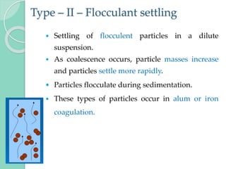 Type – II – Flocculant settling
 Settling of flocculent particles in a dilute
suspension.
 As coalescence occurs, particle masses increase
and particles settle more rapidly.
 Particles flocculate during sedimentation.
 These types of particles occur in alum or iron
coagulation.
 