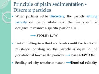 Principle of plain sedimentation -
Discrete particles
 When particles settle discretely, the particle settling
velocity can be calculated and the basins can be
designed to remove a specific particle size.
STOKE’s LAW
 Particle falling in a fluid accelerates until the frictional
resistance, or drag on the particle is equal to the
gravitational force of the particle. Isaac NEWTON
 Settling velocity remains constant Terminal velocity
 