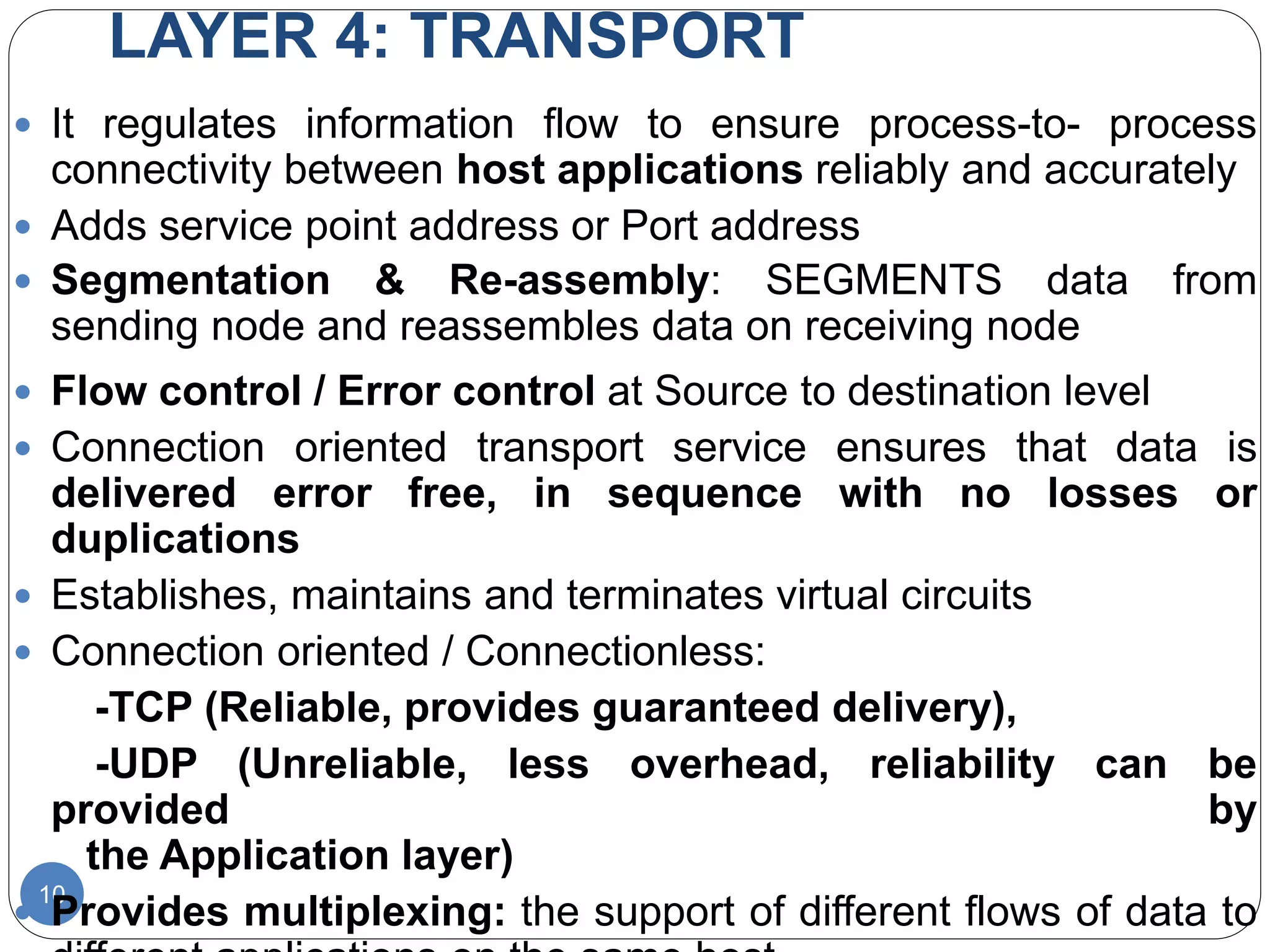 LAYER 4: TRANSPORT
10
 It regulates information flow to ensure process-to- process
connectivity between host applications reliably and accurately
 Adds service point address or Port address
 Segmentation & Re-assembly: SEGMENTS data from
sending node and reassembles data on receiving node
 Flow control / Error control at Source to destination level
 Connection oriented transport service ensures that data is
delivered error free, in sequence with no losses or
duplications
 Establishes, maintains and terminates virtual circuits
 Connection oriented / Connectionless:
-TCP (Reliable, provides guaranteed delivery),
-UDP (Unreliable, less overhead, reliability can be
provided by
the Application layer)
 Provides multiplexing: the support of different flows of data to
 