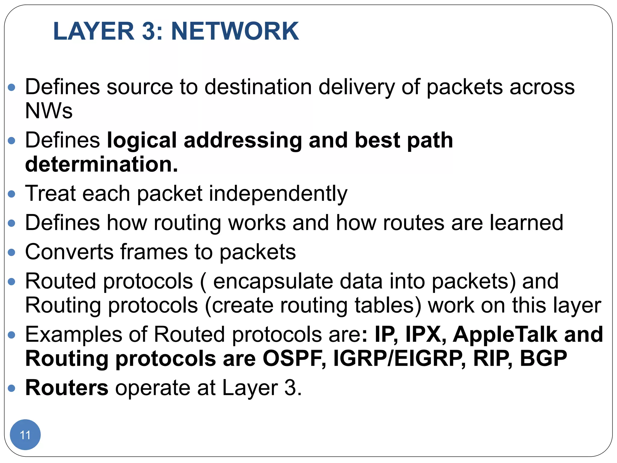 LAYER 3: NETWORK
11
 Defines source to destination delivery of packets across
NWs
 Defines logical addressing and best path
determination.
 Treat each packet independently
 Defines how routing works and how routes are learned
 Converts frames to packets
 Routed protocols ( encapsulate data into packets) and
Routing protocols (create routing tables) work on this layer
 Examples of Routed protocols are: IP, IPX, AppleTalk and
Routing protocols are OSPF, IGRP/EIGRP, RIP, BGP
 Routers operate at Layer 3.
 