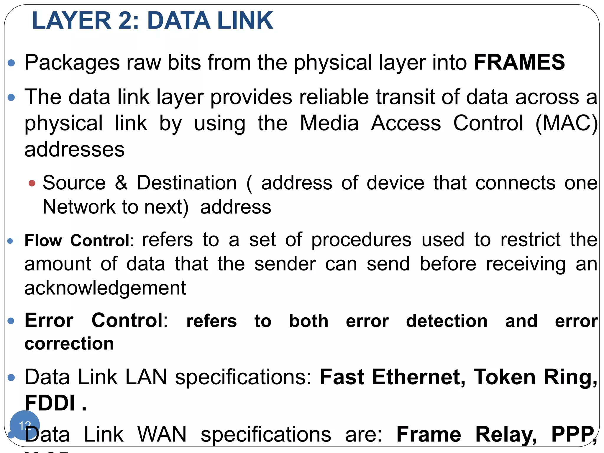 LAYER 2: DATA LINK
12
 Packages raw bits from the physical layer into FRAMES
 The data link layer provides reliable transit of data across a
physical link by using the Media Access Control (MAC)
addresses
 Source & Destination ( address of device that connects one
Network to next) address
 Flow Control: refers to a set of procedures used to restrict the
amount of data that the sender can send before receiving an
acknowledgement
 Error Control: refers to both error detection and error
correction
 Data Link LAN specifications: Fast Ethernet, Token Ring,
FDDI .
 Data Link WAN specifications are: Frame Relay, PPP,
 