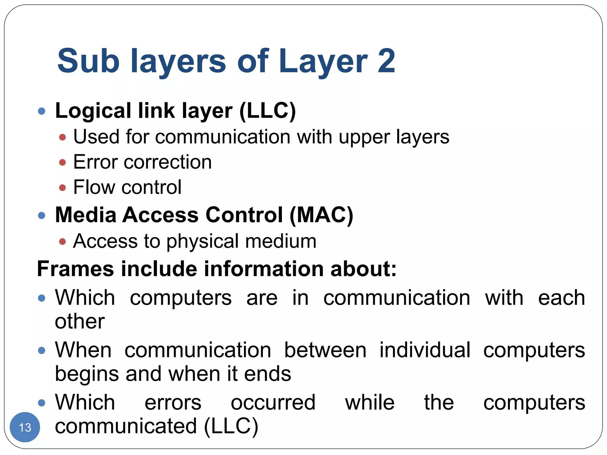 Sub layers of Layer 2
13
 Logical link layer (LLC)
 Used for communication with upper layers
 Error correction
 Flow control
 Media Access Control (MAC)
 Access to physical medium
Frames include information about:
 Which computers are in communication with each
other
 When communication between individual computers
begins and when it ends
 Which errors occurred while the computers
communicated (LLC)
 