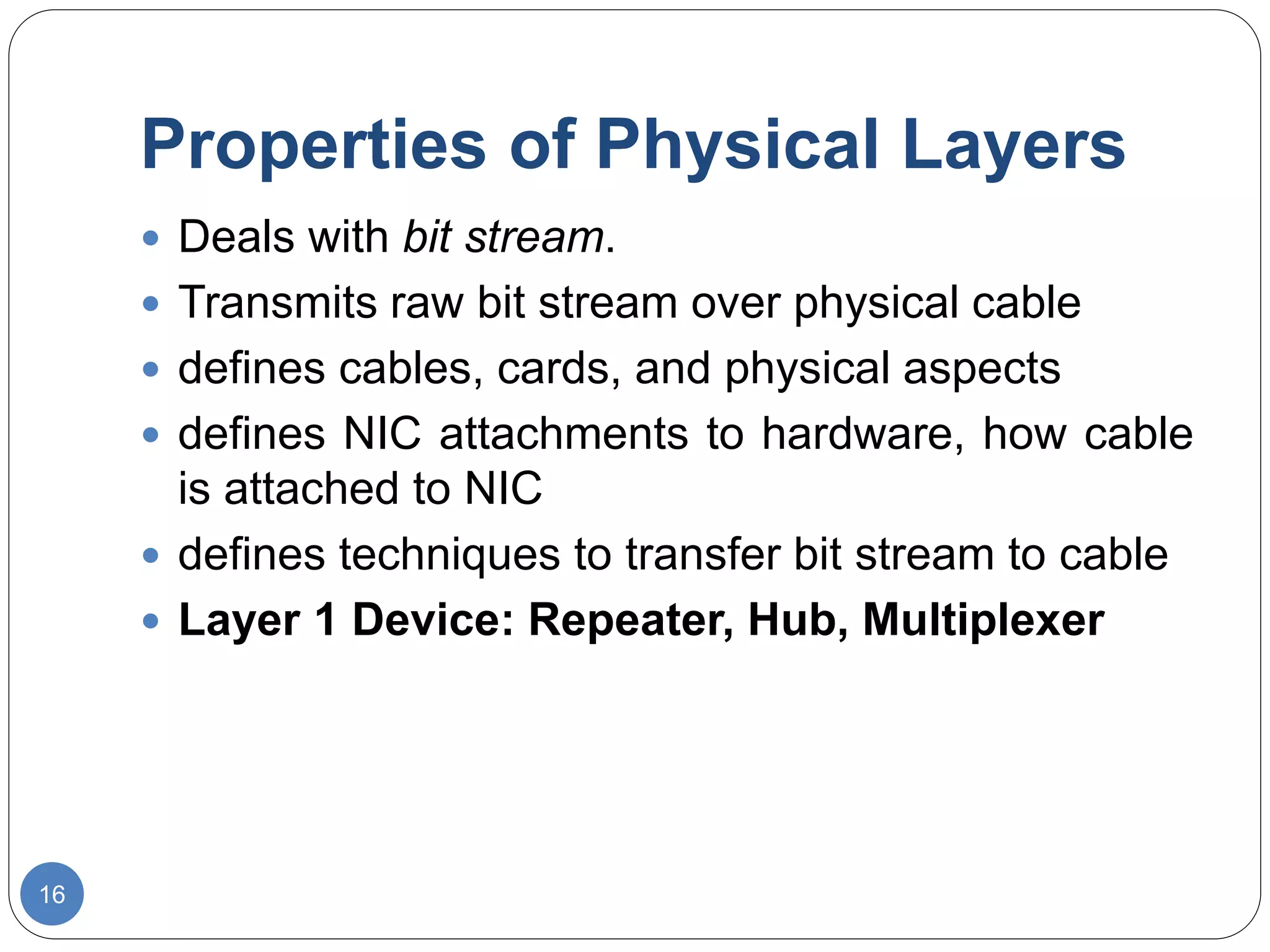 Properties of Physical Layers
16
 Deals with bit stream.
 Transmits raw bit stream over physical cable
 defines cables, cards, and physical aspects
 defines NIC attachments to hardware, how cable
is attached to NIC
 defines techniques to transfer bit stream to cable
 Layer 1 Device: Repeater, Hub, Multiplexer
 