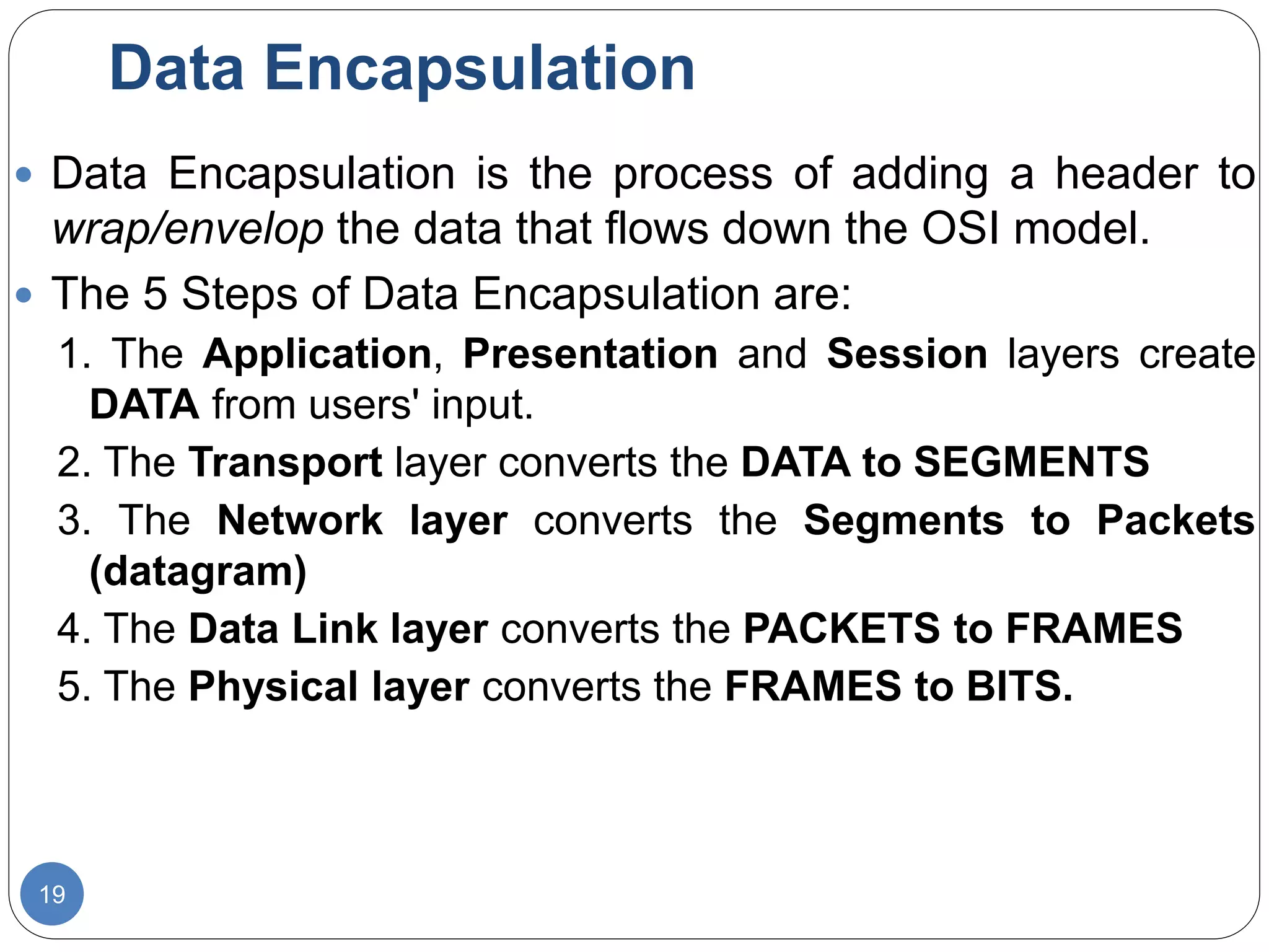 Data Encapsulation
19
 Data Encapsulation is the process of adding a header to
wrap/envelop the data that flows down the OSI model.
 The 5 Steps of Data Encapsulation are:
1. The Application, Presentation and Session layers create
DATA from users' input.
2. The Transport layer converts the DATA to SEGMENTS
3. The Network layer converts the Segments to Packets
(datagram)
4. The Data Link layer converts the PACKETS to FRAMES
5. The Physical layer converts the FRAMES to BITS.
 