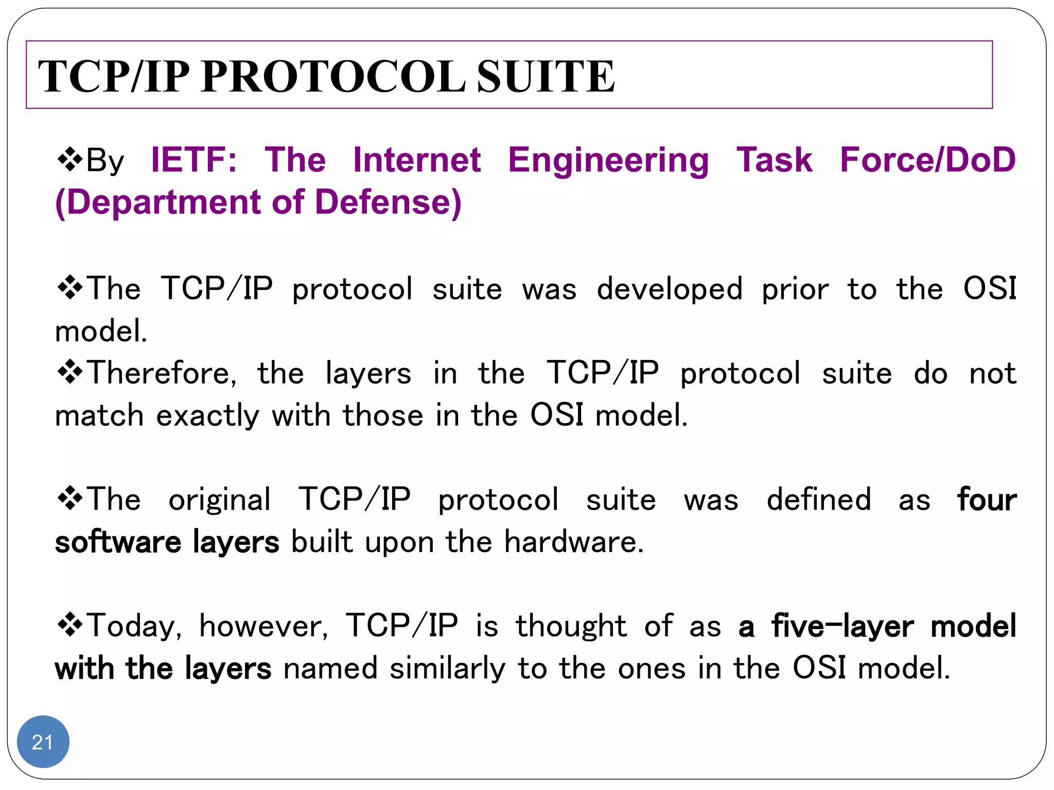 21
TCP/IP PROTOCOL SUITE
By IETF: The Internet Engineering Task Force/DoD
(Department of Defense)
The TCP/IP protocol suite was developed prior to the OSI
model.
Therefore, the layers in the TCP/IP protocol suite do not
match exactly with those in the OSI model.
The original TCP/IP protocol suite was defined as four
software layers built upon the hardware.
Today, however, TCP/IP is thought of as a five-layer model
with the layers named similarly to the ones in the OSI model.
 