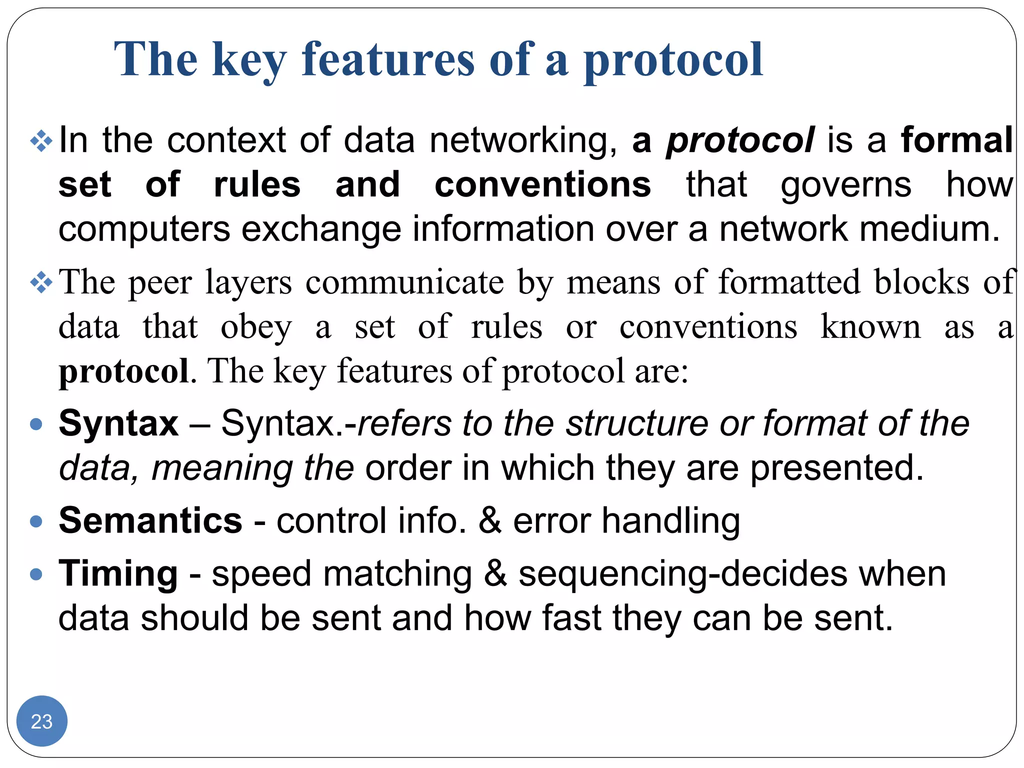 The key features of a protocol
23
In the context of data networking, a protocol is a formal
set of rules and conventions that governs how
computers exchange information over a network medium.
The peer layers communicate by means of formatted blocks of
data that obey a set of rules or conventions known as a
protocol. The key features of protocol are:
 Syntax – Syntax.-refers to the structure or format of the
data, meaning the order in which they are presented.
 Semantics - control info. & error handling
 Timing - speed matching & sequencing-decides when
data should be sent and how fast they can be sent.
 