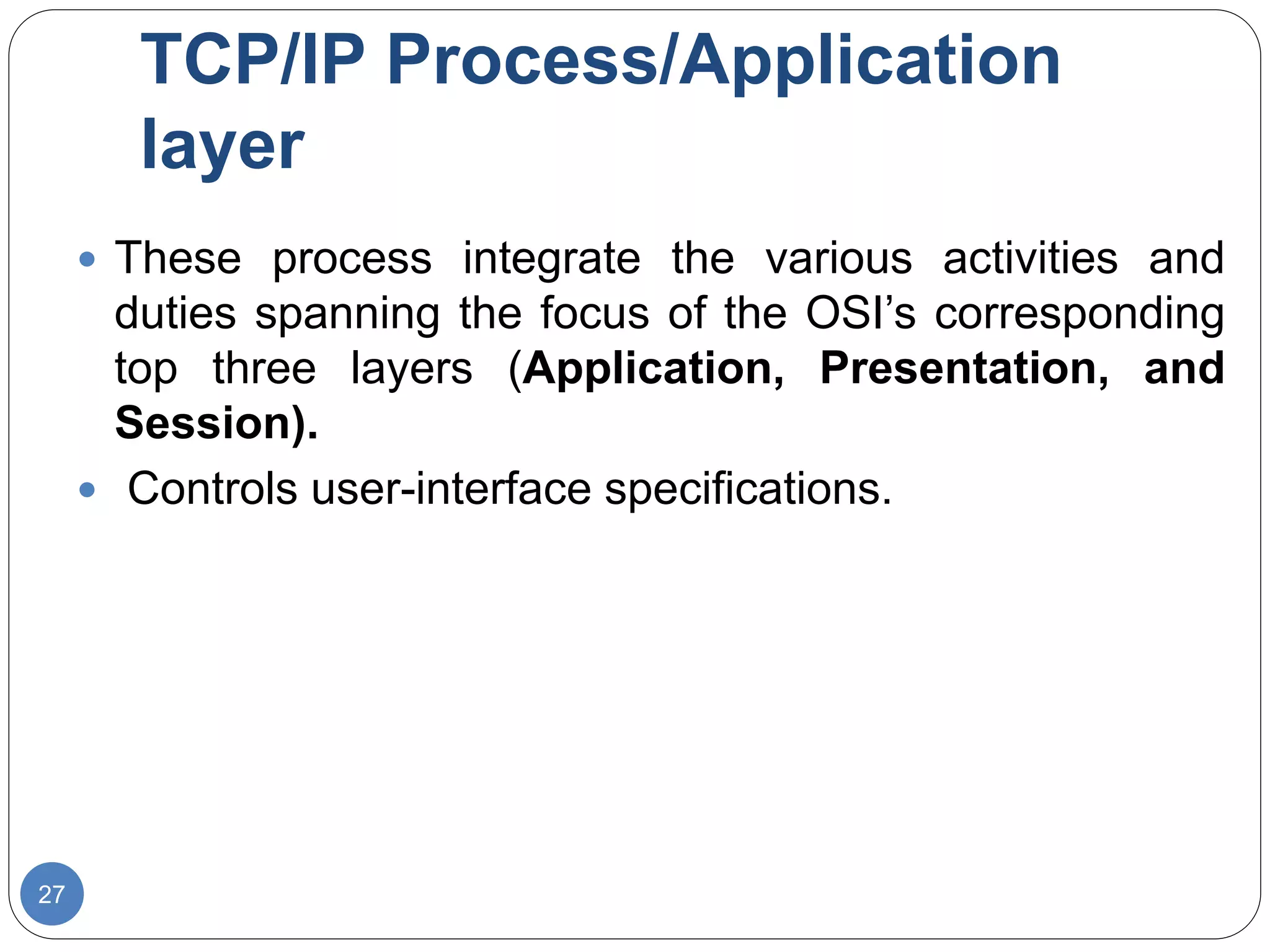 TCP/IP Process/Application
layer
27
 These process integrate the various activities and
duties spanning the focus of the OSI’s corresponding
top three layers (Application, Presentation, and
Session).
 Controls user-interface specifications.
 