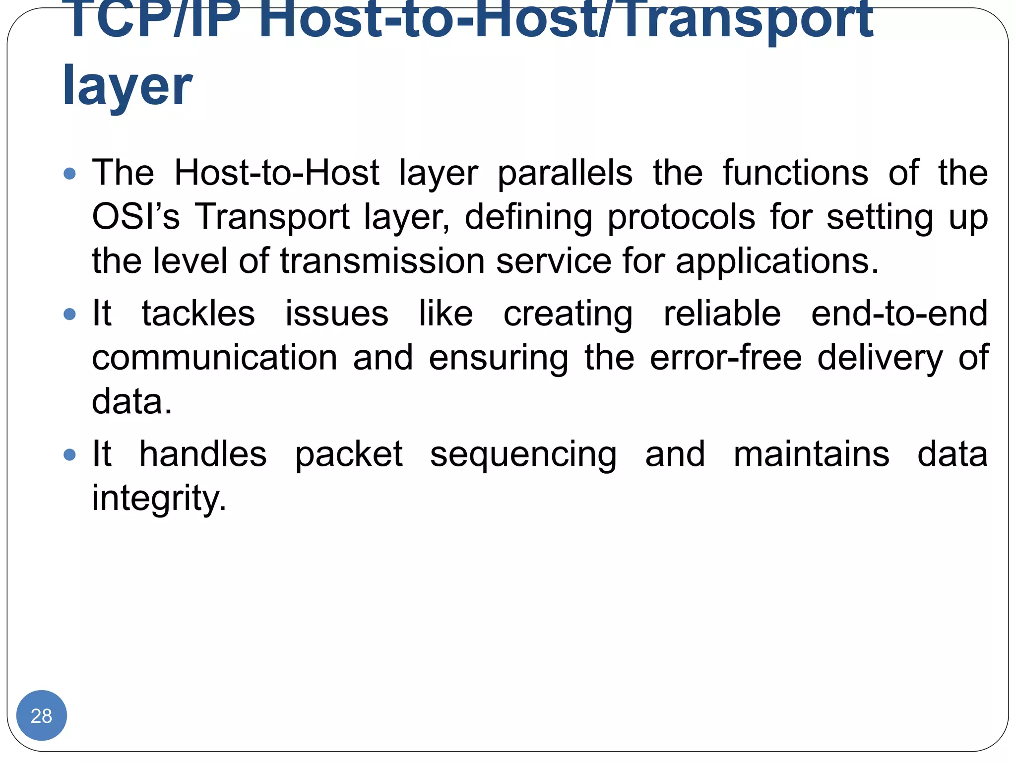 TCP/IP Host-to-Host/Transport
layer
28
 The Host-to-Host layer parallels the functions of the
OSI’s Transport layer, defining protocols for setting up
the level of transmission service for applications.
 It tackles issues like creating reliable end-to-end
communication and ensuring the error-free delivery of
data.
 It handles packet sequencing and maintains data
integrity.
 