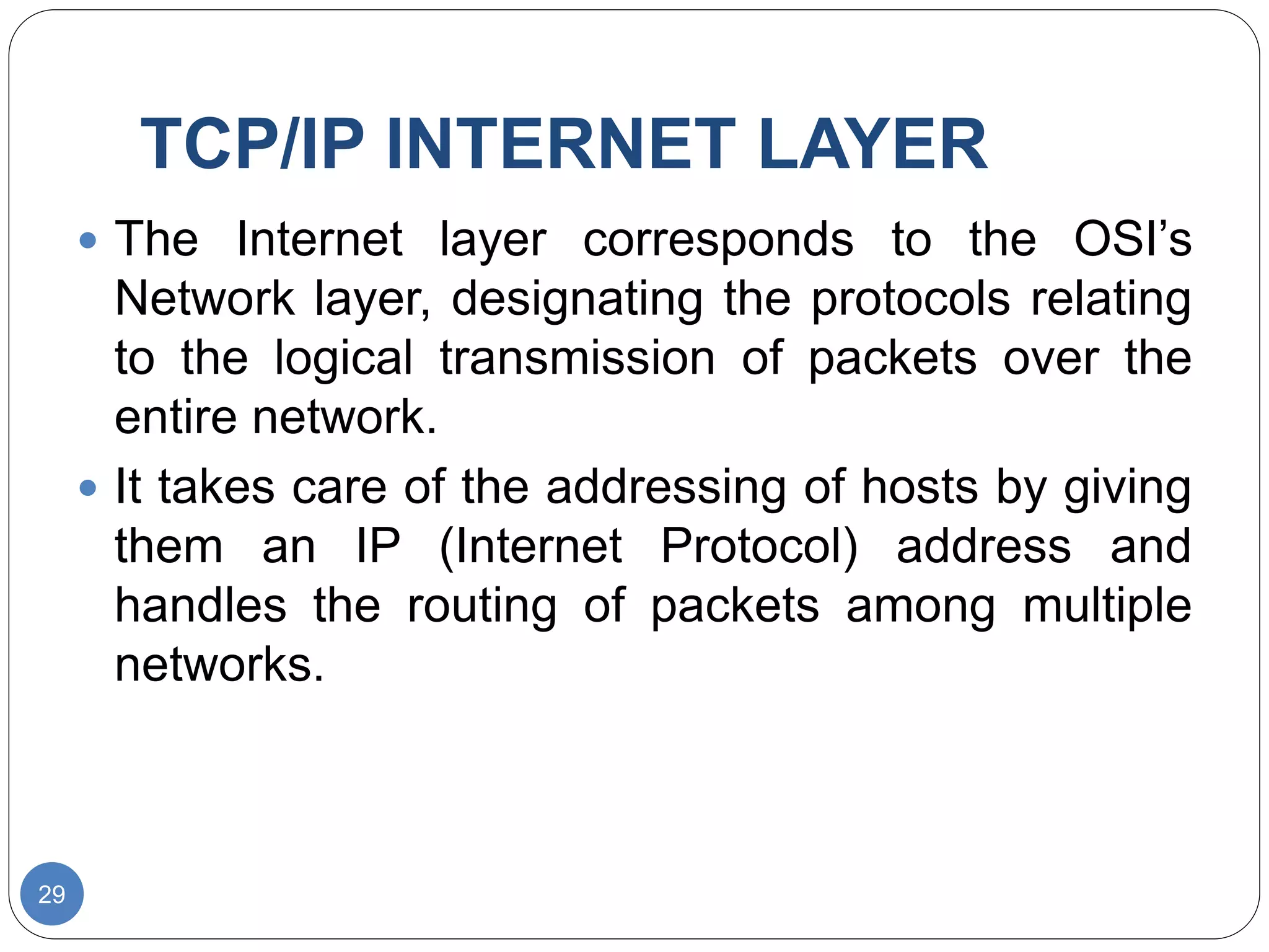 TCP/IP INTERNET LAYER
29
 The Internet layer corresponds to the OSI’s
Network layer, designating the protocols relating
to the logical transmission of packets over the
entire network.
 It takes care of the addressing of hosts by giving
them an IP (Internet Protocol) address and
handles the routing of packets among multiple
networks.
 