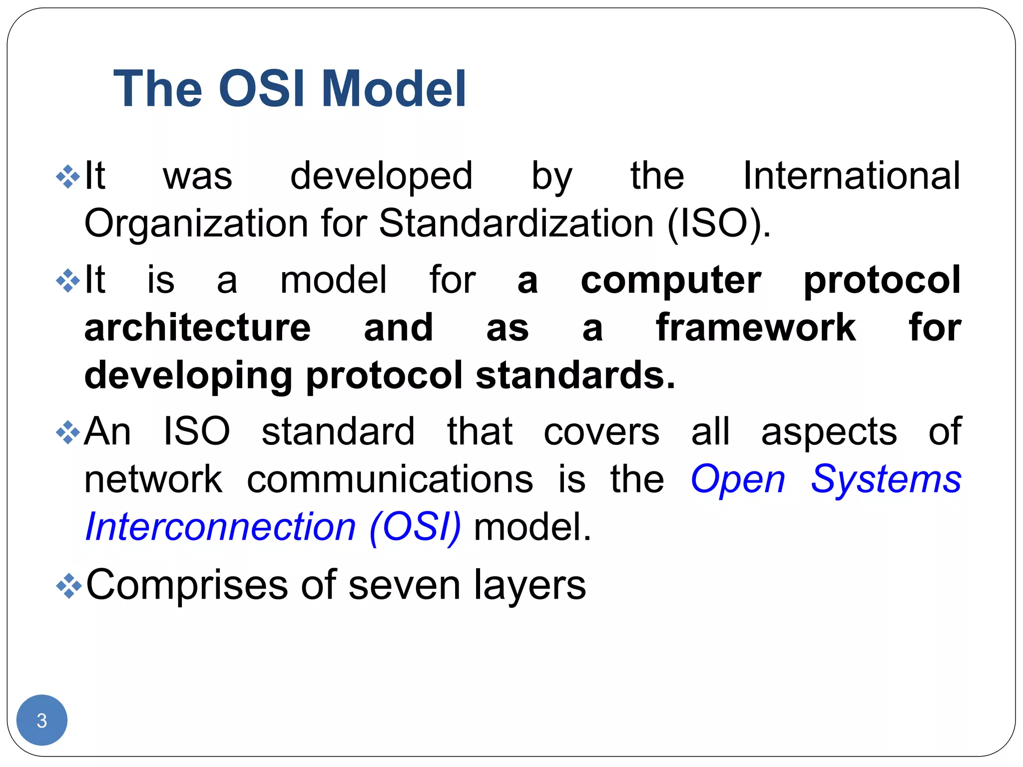 The OSI Model
3
It was developed by the International
Organization for Standardization (ISO).
It is a model for a computer protocol
architecture and as a framework for
developing protocol standards.
An ISO standard that covers all aspects of
network communications is the Open Systems
Interconnection (OSI) model.
Comprises of seven layers
 