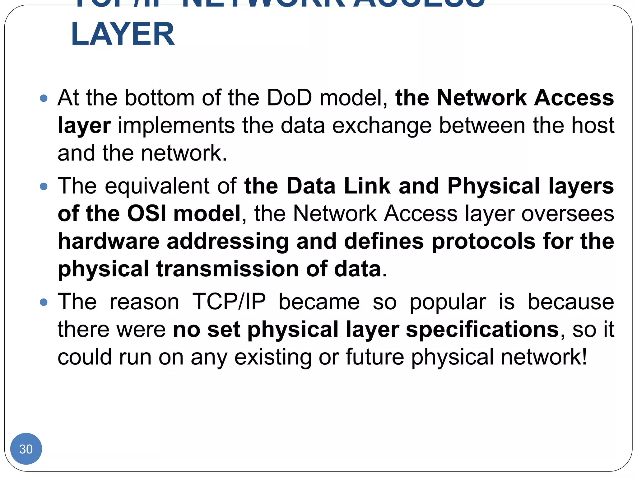 TCP/IP NETWORK ACCESS
LAYER
30
 At the bottom of the DoD model, the Network Access
layer implements the data exchange between the host
and the network.
 The equivalent of the Data Link and Physical layers
of the OSI model, the Network Access layer oversees
hardware addressing and defines protocols for the
physical transmission of data.
 The reason TCP/IP became so popular is because
there were no set physical layer specifications, so it
could run on any existing or future physical network!
 
