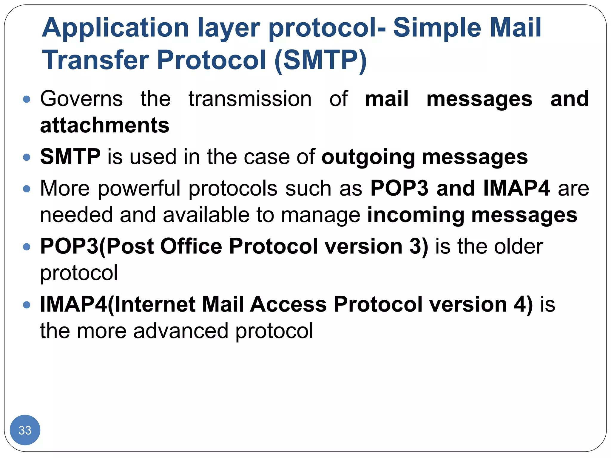 Application layer protocol- Simple Mail
Transfer Protocol (SMTP)
33
 Governs the transmission of mail messages and
attachments
 SMTP is used in the case of outgoing messages
 More powerful protocols such as POP3 and IMAP4 are
needed and available to manage incoming messages
 POP3(Post Office Protocol version 3) is the older
protocol
 IMAP4(Internet Mail Access Protocol version 4) is
the more advanced protocol
 
