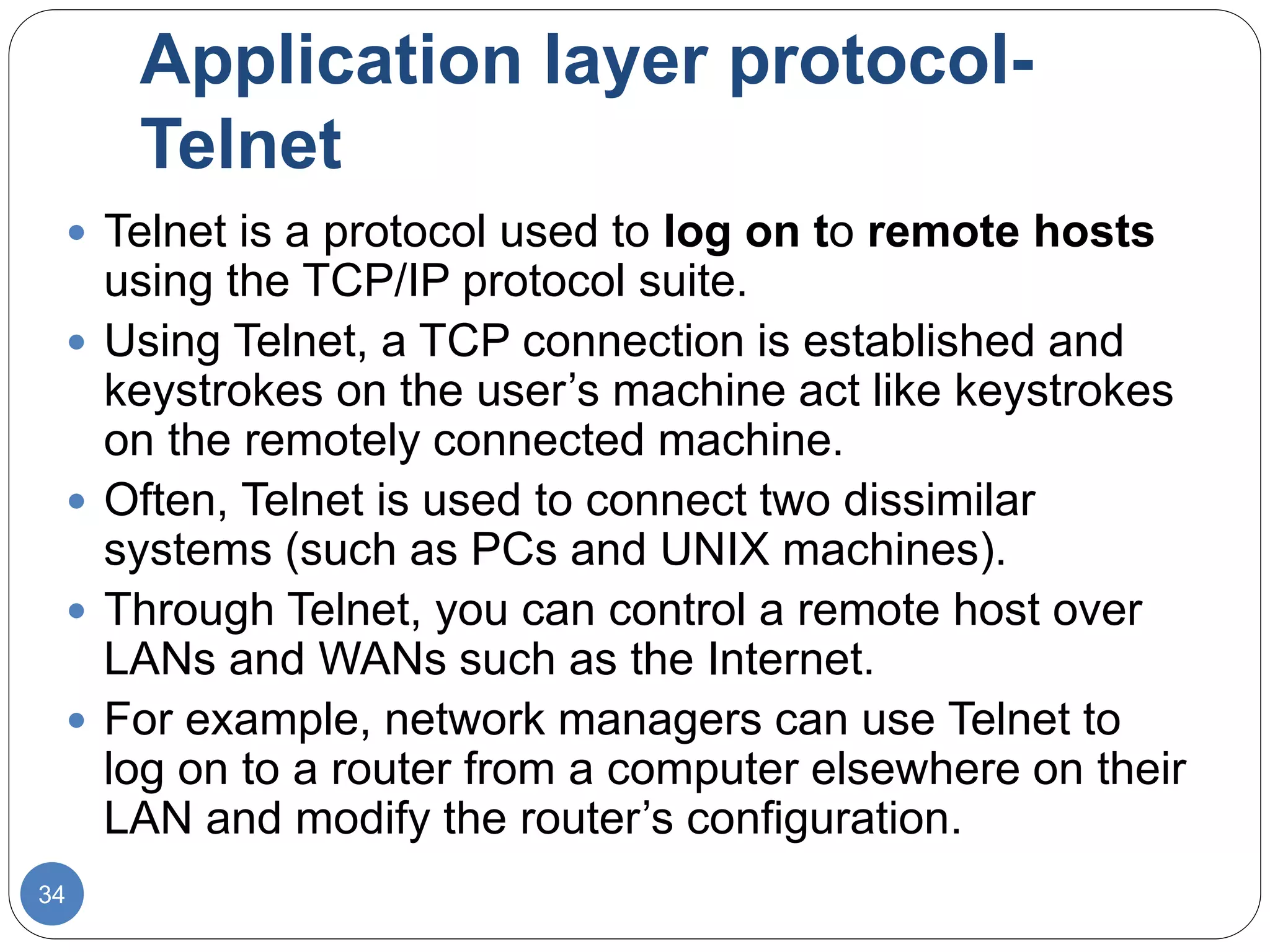 Application layer protocol-
Telnet
34
 Telnet is a protocol used to log on to remote hosts
using the TCP/IP protocol suite.
 Using Telnet, a TCP connection is established and
keystrokes on the user’s machine act like keystrokes
on the remotely connected machine.
 Often, Telnet is used to connect two dissimilar
systems (such as PCs and UNIX machines).
 Through Telnet, you can control a remote host over
LANs and WANs such as the Internet.
 For example, network managers can use Telnet to
log on to a router from a computer elsewhere on their
LAN and modify the router’s configuration.
 