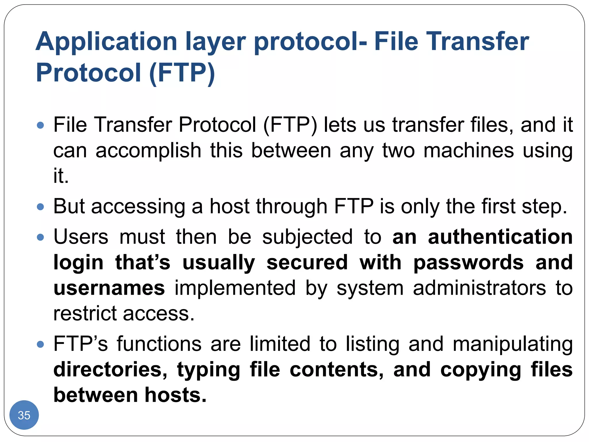 Application layer protocol- File Transfer
Protocol (FTP)
35
 File Transfer Protocol (FTP) lets us transfer files, and it
can accomplish this between any two machines using
it.
 But accessing a host through FTP is only the first step.
 Users must then be subjected to an authentication
login that’s usually secured with passwords and
usernames implemented by system administrators to
restrict access.
 FTP’s functions are limited to listing and manipulating
directories, typing file contents, and copying files
between hosts.
 