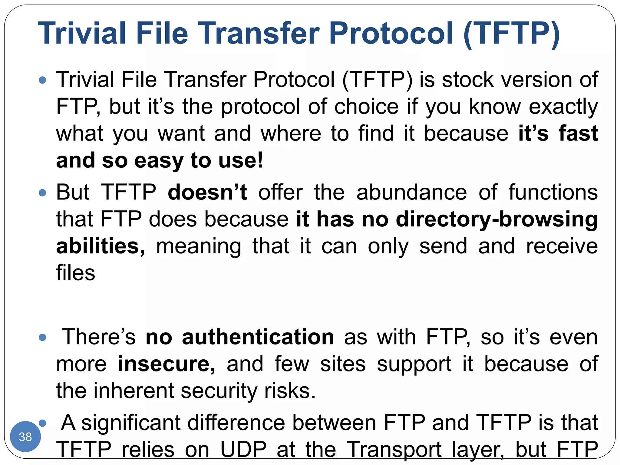 Trivial File Transfer Protocol (TFTP)
38
 Trivial File Transfer Protocol (TFTP) is stock version of
FTP, but it’s the protocol of choice if you know exactly
what you want and where to find it because it’s fast
and so easy to use!
 But TFTP doesn’t offer the abundance of functions
that FTP does because it has no directory-browsing
abilities, meaning that it can only send and receive
files
 There’s no authentication as with FTP, so it’s even
more insecure, and few sites support it because of
the inherent security risks.
 A significant difference between FTP and TFTP is that
TFTP relies on UDP at the Transport layer, but FTP
 