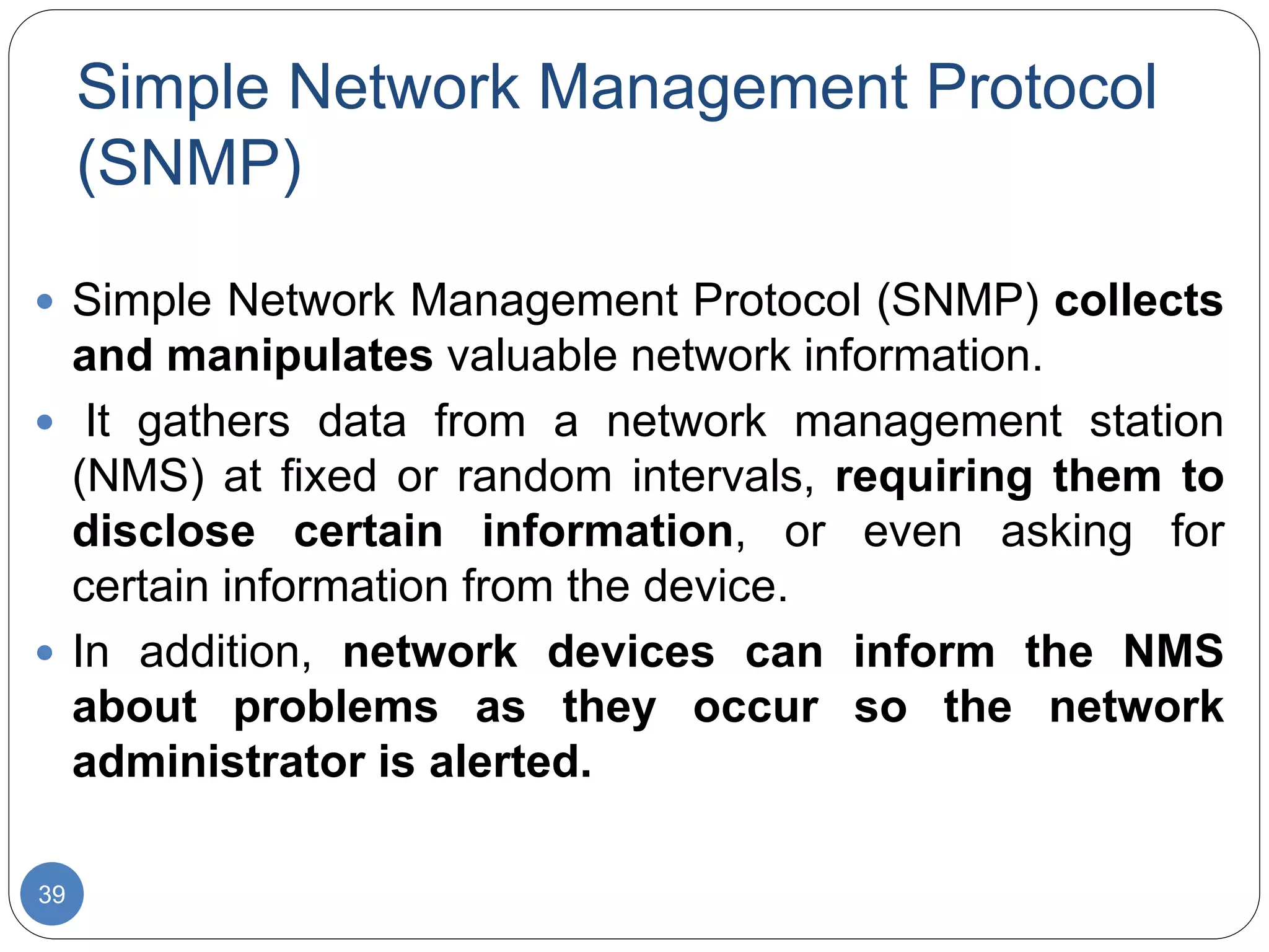 Simple Network Management Protocol
(SNMP)
39
 Simple Network Management Protocol (SNMP) collects
and manipulates valuable network information.
 It gathers data from a network management station
(NMS) at fixed or random intervals, requiring them to
disclose certain information, or even asking for
certain information from the device.
 In addition, network devices can inform the NMS
about problems as they occur so the network
administrator is alerted.
 