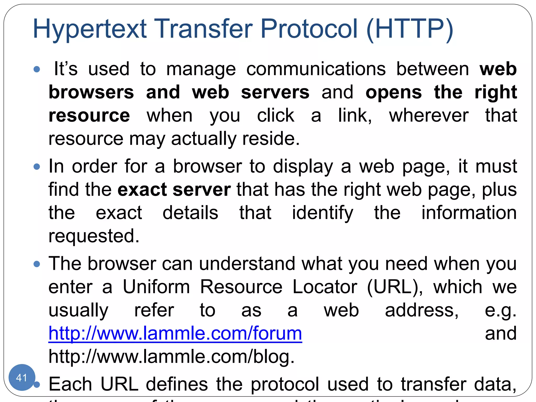 Hypertext Transfer Protocol (HTTP)
41
 It’s used to manage communications between web
browsers and web servers and opens the right
resource when you click a link, wherever that
resource may actually reside.
 In order for a browser to display a web page, it must
find the exact server that has the right web page, plus
the exact details that identify the information
requested.
 The browser can understand what you need when you
enter a Uniform Resource Locator (URL), which we
usually refer to as a web address, e.g.
http://www.lammle.com/forum and
http://www.lammle.com/blog.
 Each URL defines the protocol used to transfer data,
 