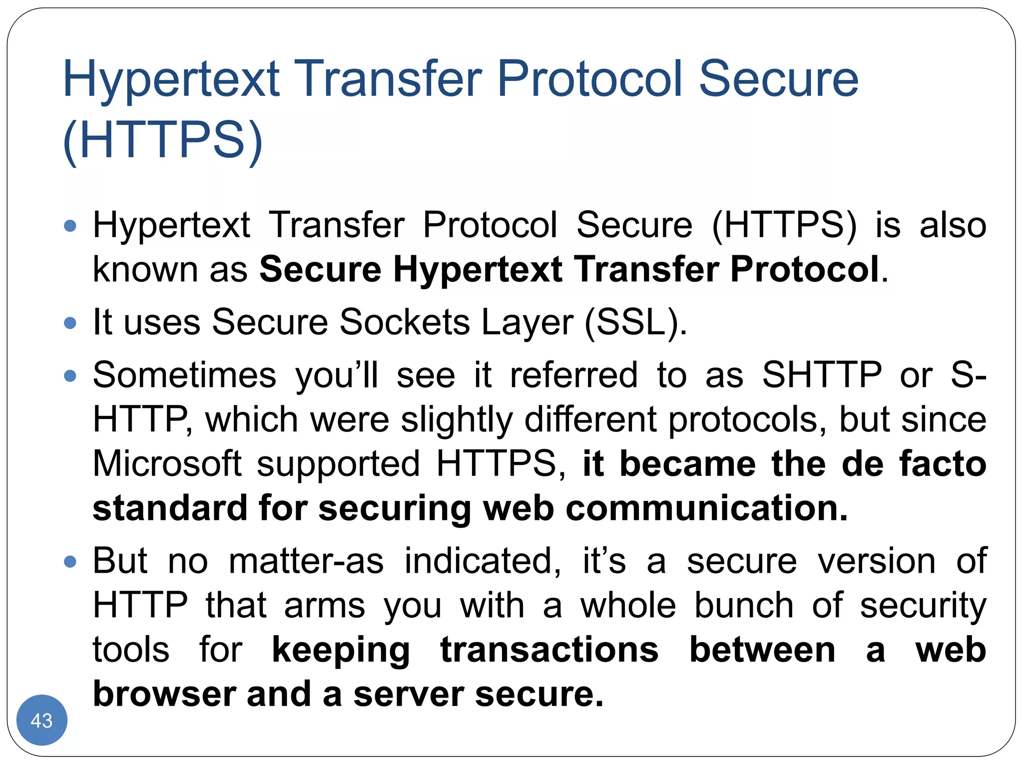 Hypertext Transfer Protocol Secure
(HTTPS)
43
 Hypertext Transfer Protocol Secure (HTTPS) is also
known as Secure Hypertext Transfer Protocol.
 It uses Secure Sockets Layer (SSL).
 Sometimes you’ll see it referred to as SHTTP or S-
HTTP, which were slightly different protocols, but since
Microsoft supported HTTPS, it became the de facto
standard for securing web communication.
 But no matter-as indicated, it’s a secure version of
HTTP that arms you with a whole bunch of security
tools for keeping transactions between a web
browser and a server secure.
 