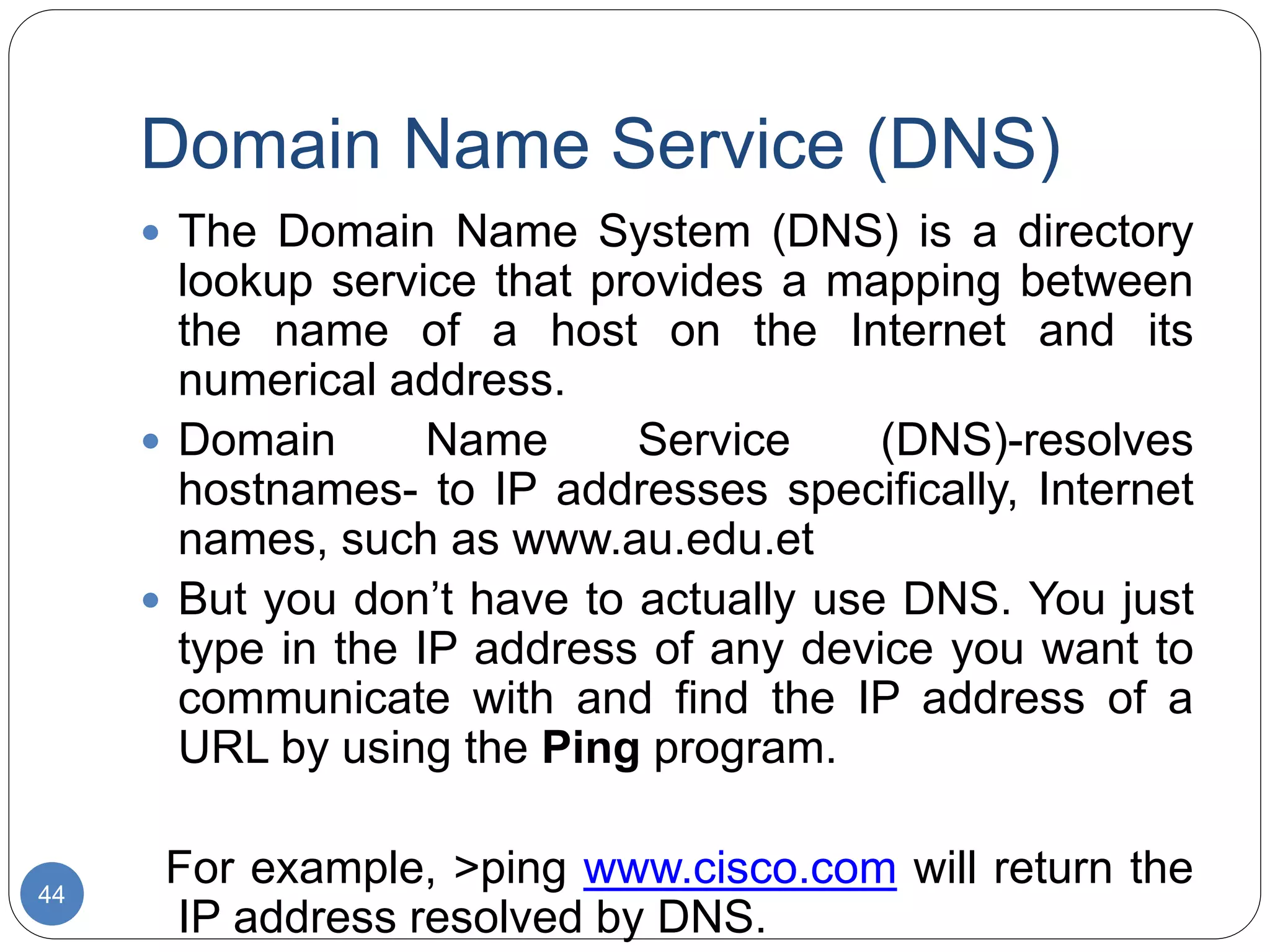 Domain Name Service (DNS)
44
 The Domain Name System (DNS) is a directory
lookup service that provides a mapping between
the name of a host on the Internet and its
numerical address.
 Domain Name Service (DNS)-resolves
hostnames- to IP addresses specifically, Internet
names, such as www.au.edu.et
 But you don’t have to actually use DNS. You just
type in the IP address of any device you want to
communicate with and find the IP address of a
URL by using the Ping program.
For example, >ping www.cisco.com will return the
IP address resolved by DNS.
 