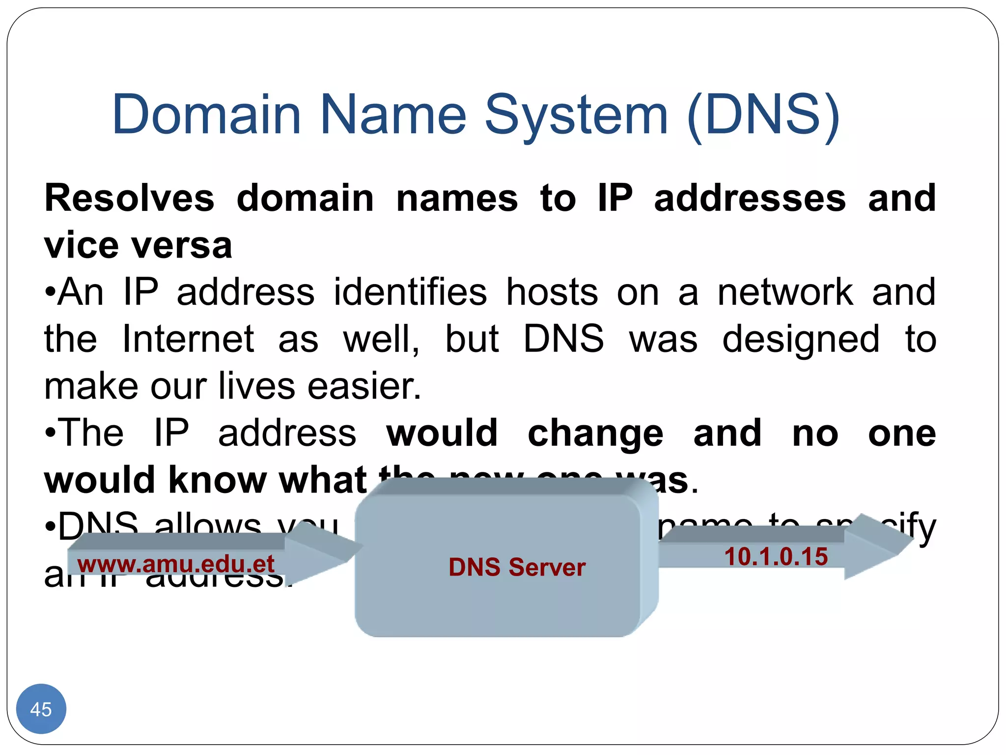 Domain Name System (DNS)
45
Resolves domain names to IP addresses and
vice versa
•An IP address identifies hosts on a network and
the Internet as well, but DNS was designed to
make our lives easier.
•The IP address would change and no one
would know what the new one was.
•DNS allows you to use a domain name to specify
an IP address. DNS Server 10.1.0.15
www.amu.edu.et
 