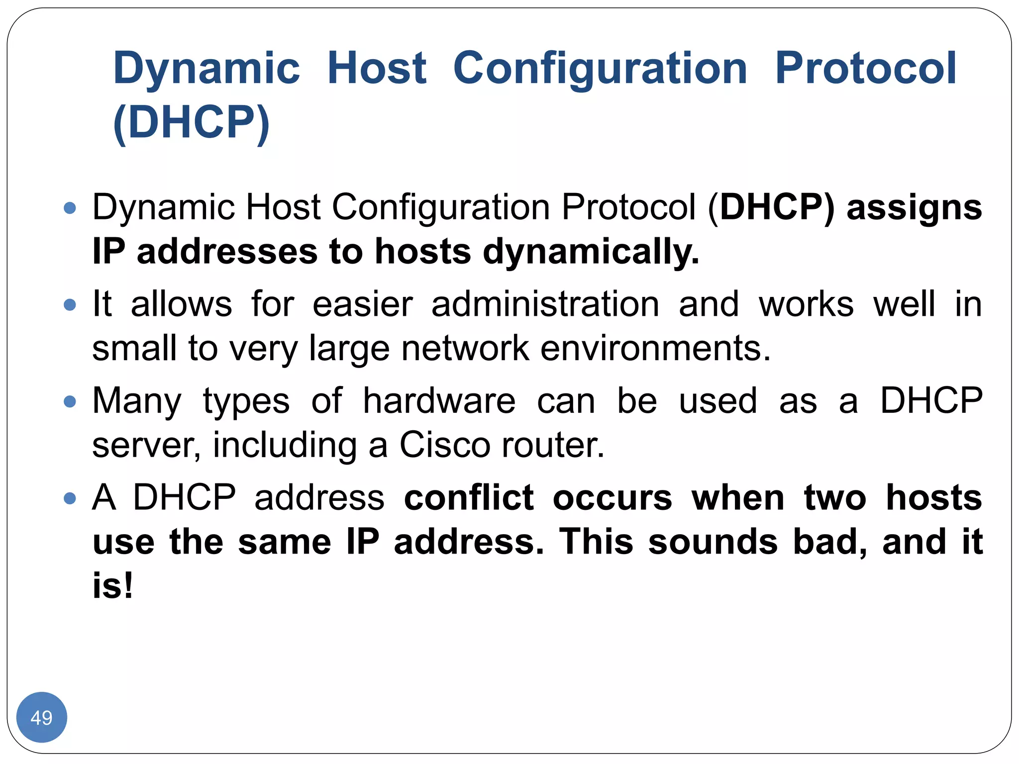Dynamic Host Configuration Protocol
(DHCP)
49
 Dynamic Host Configuration Protocol (DHCP) assigns
IP addresses to hosts dynamically.
 It allows for easier administration and works well in
small to very large network environments.
 Many types of hardware can be used as a DHCP
server, including a Cisco router.
 A DHCP address conflict occurs when two hosts
use the same IP address. This sounds bad, and it
is!
 