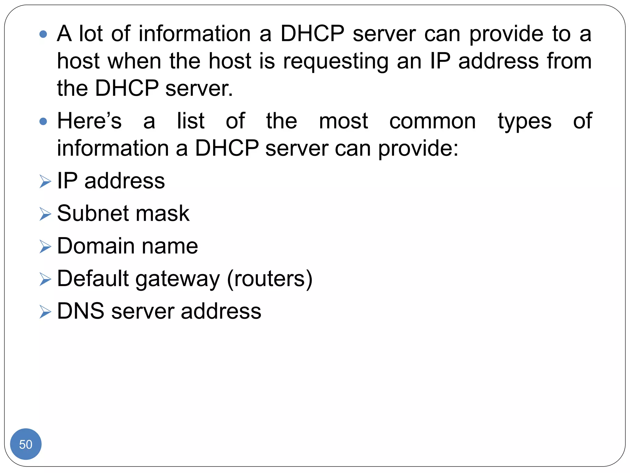 50
 A lot of information a DHCP server can provide to a
host when the host is requesting an IP address from
the DHCP server.
 Here’s a list of the most common types of
information a DHCP server can provide:
 IP address
 Subnet mask
 Domain name
 Default gateway (routers)
 DNS server address
 