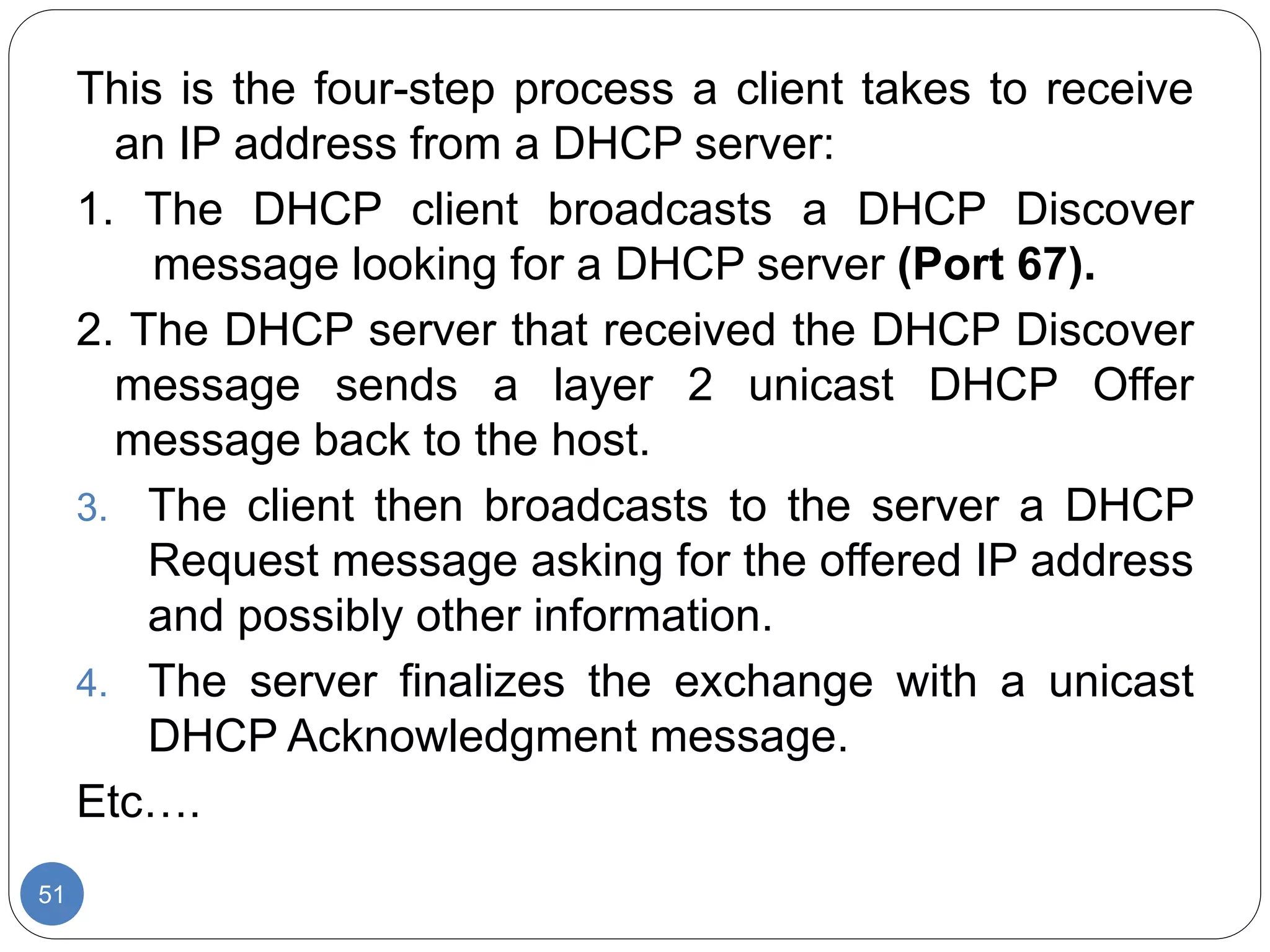 51
This is the four-step process a client takes to receive
an IP address from a DHCP server:
1. The DHCP client broadcasts a DHCP Discover
message looking for a DHCP server (Port 67).
2. The DHCP server that received the DHCP Discover
message sends a layer 2 unicast DHCP Offer
message back to the host.
3. The client then broadcasts to the server a DHCP
Request message asking for the offered IP address
and possibly other information.
4. The server finalizes the exchange with a unicast
DHCP Acknowledgment message.
Etc….
 