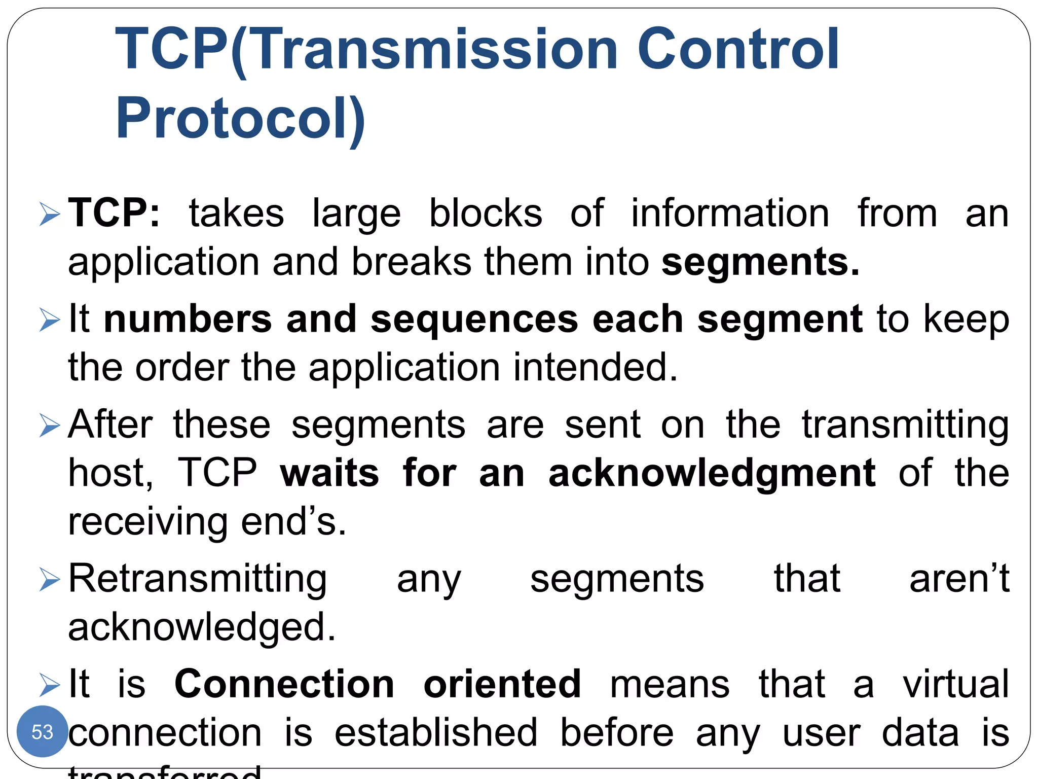 TCP(Transmission Control
Protocol)
53
TCP: takes large blocks of information from an
application and breaks them into segments.
It numbers and sequences each segment to keep
the order the application intended.
After these segments are sent on the transmitting
host, TCP waits for an acknowledgment of the
receiving end’s.
Retransmitting any segments that aren’t
acknowledged.
It is Connection oriented means that a virtual
connection is established before any user data is
 