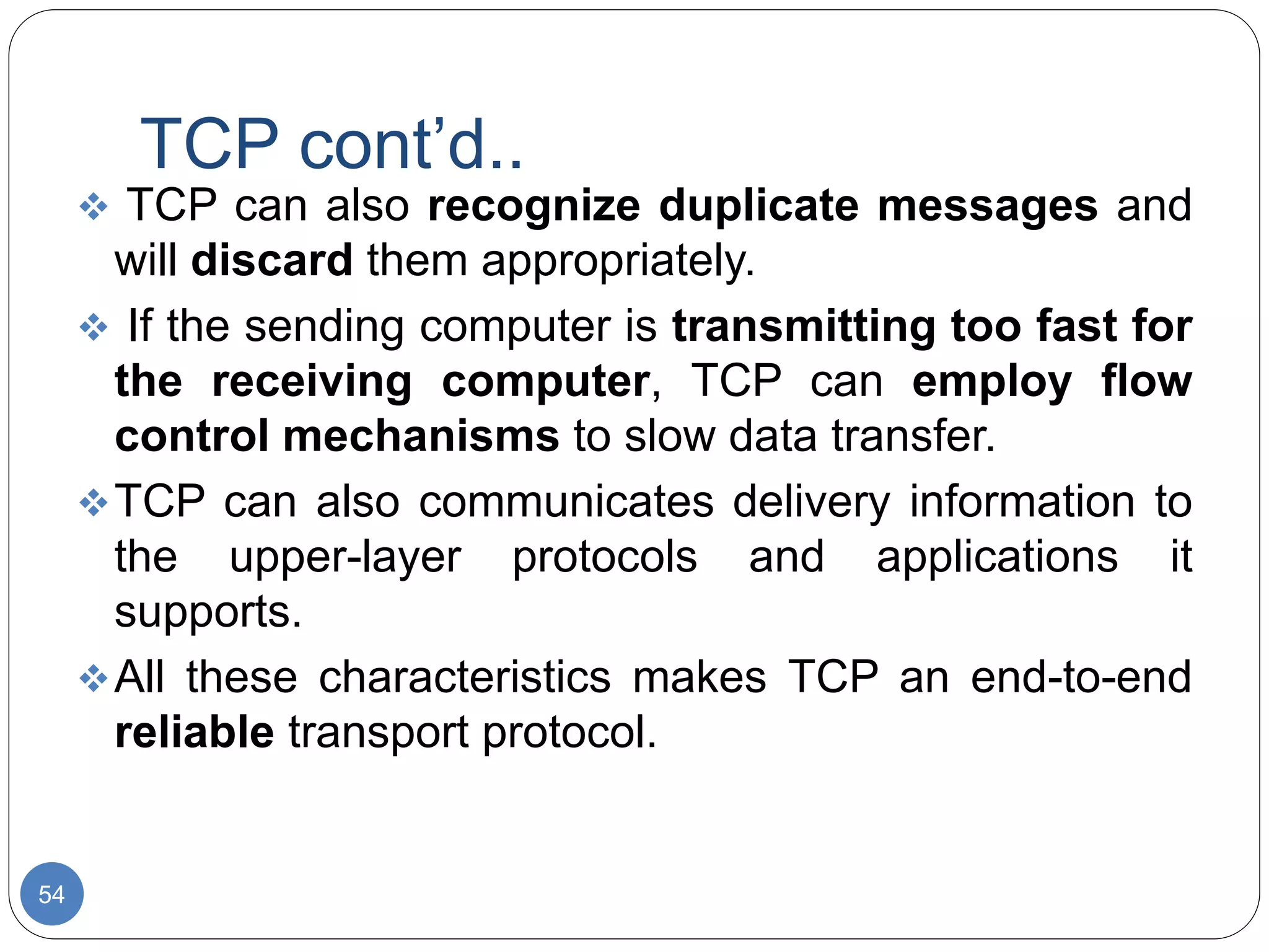 TCP cont’d..
54
 TCP can also recognize duplicate messages and
will discard them appropriately.
 If the sending computer is transmitting too fast for
the receiving computer, TCP can employ flow
control mechanisms to slow data transfer.
TCP can also communicates delivery information to
the upper-layer protocols and applications it
supports.
All these characteristics makes TCP an end-to-end
reliable transport protocol.
 