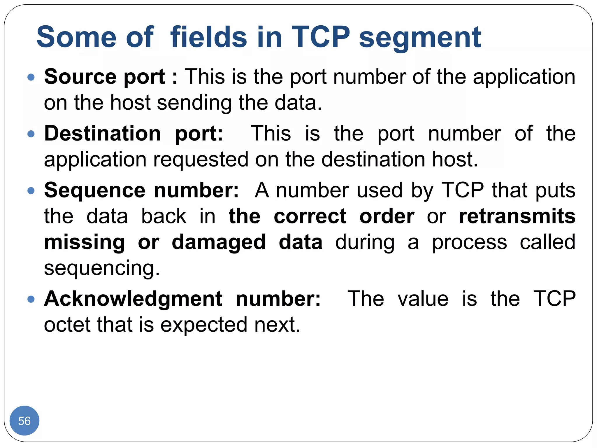 Some of fields in TCP segment
56
 Source port : This is the port number of the application
on the host sending the data.
 Destination port: This is the port number of the
application requested on the destination host.
 Sequence number: A number used by TCP that puts
the data back in the correct order or retransmits
missing or damaged data during a process called
sequencing.
 Acknowledgment number: The value is the TCP
octet that is expected next.
 