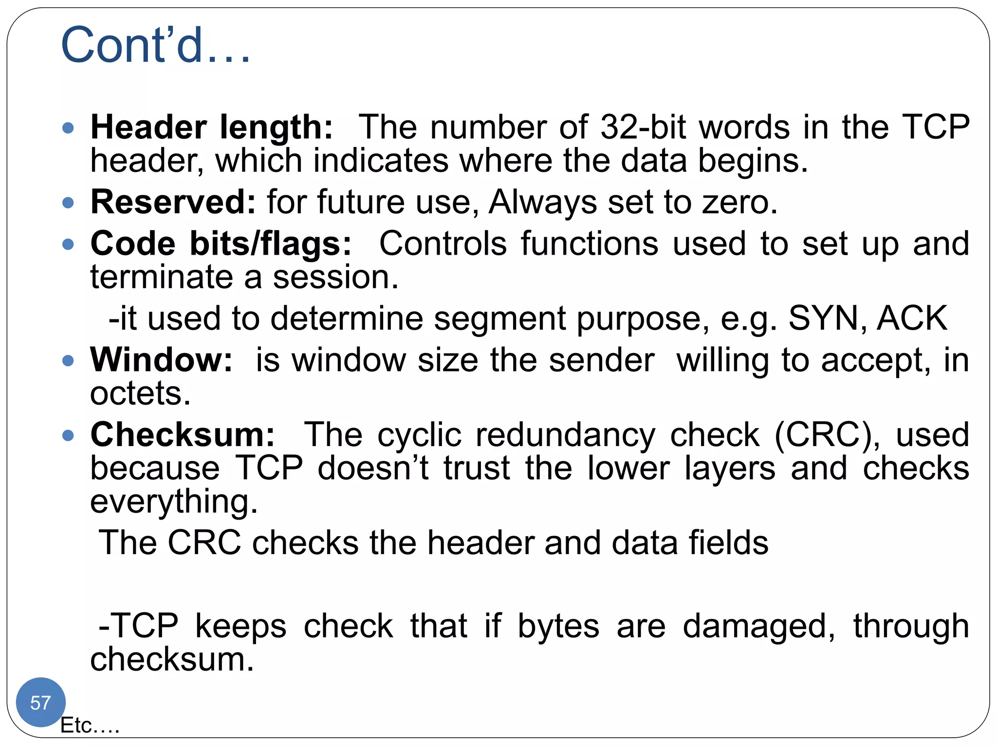 Cont’d…
57
 Header length: The number of 32-bit words in the TCP
header, which indicates where the data begins.
 Reserved: for future use, Always set to zero.
 Code bits/flags: Controls functions used to set up and
terminate a session.
-it used to determine segment purpose, e.g. SYN, ACK
 Window: is window size the sender willing to accept, in
octets.
 Checksum: The cyclic redundancy check (CRC), used
because TCP doesn’t trust the lower layers and checks
everything.
The CRC checks the header and data fields
-TCP keeps check that if bytes are damaged, through
checksum.
Etc….
 