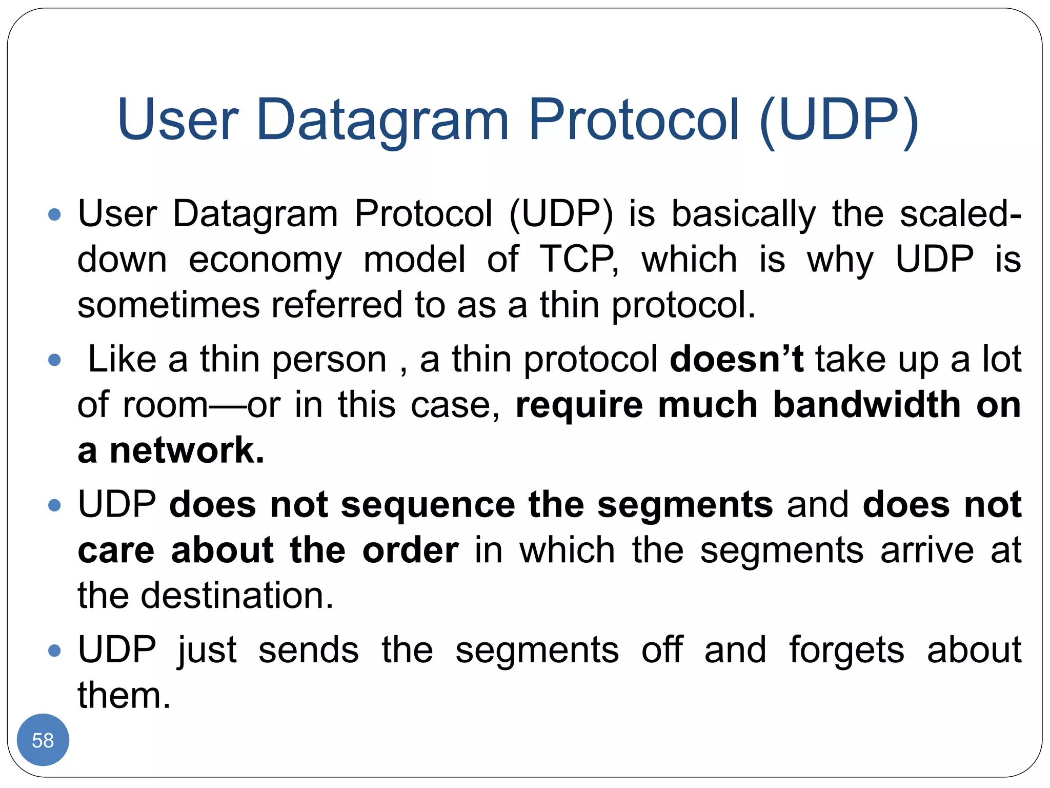 User Datagram Protocol (UDP)
58
 User Datagram Protocol (UDP) is basically the scaled-
down economy model of TCP, which is why UDP is
sometimes referred to as a thin protocol.
 Like a thin person , a thin protocol doesn’t take up a lot
of room—or in this case, require much bandwidth on
a network.
 UDP does not sequence the segments and does not
care about the order in which the segments arrive at
the destination.
 UDP just sends the segments off and forgets about
them.
 