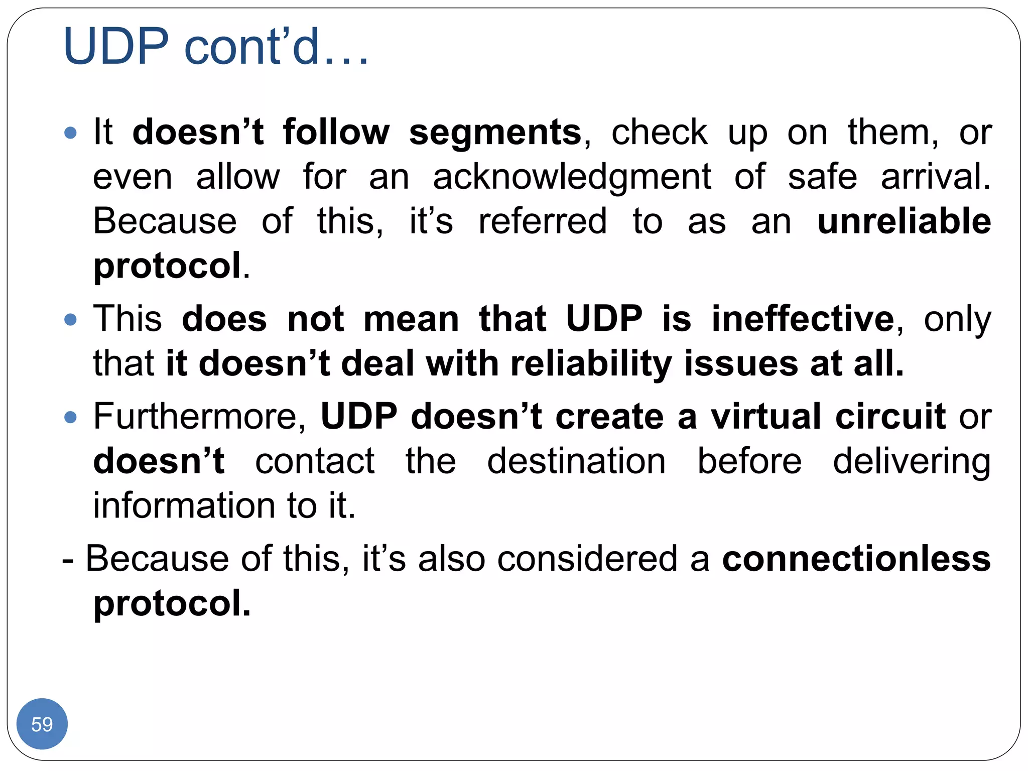 UDP cont’d…
59
 It doesn’t follow segments, check up on them, or
even allow for an acknowledgment of safe arrival.
Because of this, it’s referred to as an unreliable
protocol.
 This does not mean that UDP is ineffective, only
that it doesn’t deal with reliability issues at all.
 Furthermore, UDP doesn’t create a virtual circuit or
doesn’t contact the destination before delivering
information to it.
- Because of this, it’s also considered a connectionless
protocol.
 