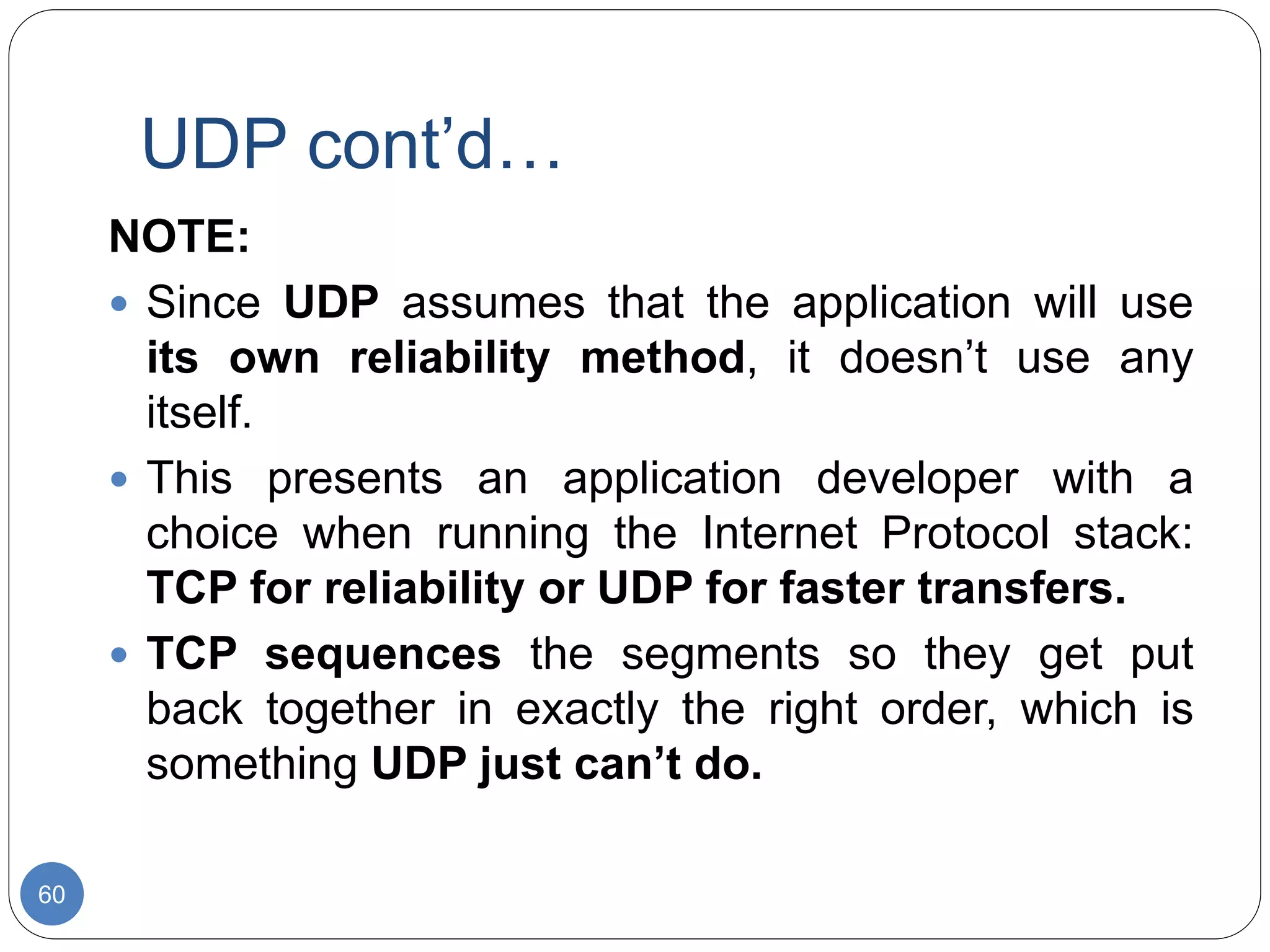 UDP cont’d…
60
NOTE:
 Since UDP assumes that the application will use
its own reliability method, it doesn’t use any
itself.
 This presents an application developer with a
choice when running the Internet Protocol stack:
TCP for reliability or UDP for faster transfers.
 TCP sequences the segments so they get put
back together in exactly the right order, which is
something UDP just can’t do.
 