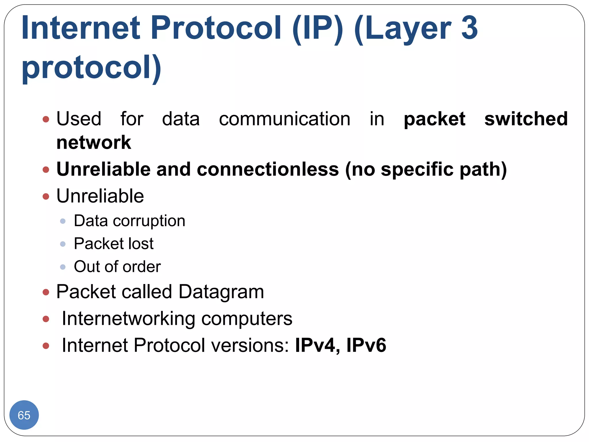 Internet Protocol (IP) (Layer 3
protocol)
65
 Used for data communication in packet switched
network
 Unreliable and connectionless (no specific path)
 Unreliable
 Data corruption
 Packet lost
 Out of order
 Packet called Datagram
 Internetworking computers
 Internet Protocol versions: IPv4, IPv6
 
